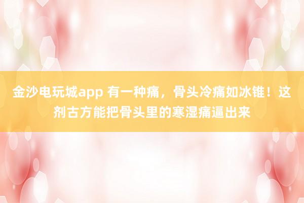 金沙電玩城app 有一種痛，骨頭冷痛如冰錐！這劑古方能把骨頭里的寒濕痛逼出來