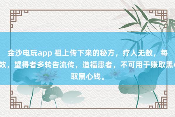 金沙電玩app 祖上傳下來的秘方，療人無數，每每神效，望得者多轉告流傳，造福患者，不可用于賺取黑心錢。