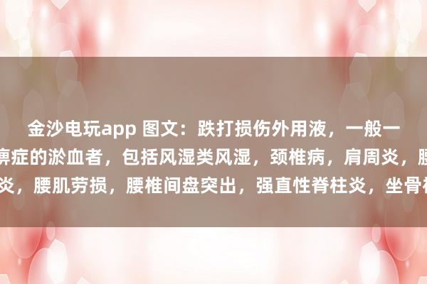 金沙電玩app 圖文：跌打損傷外用液，一般一次止疼（適用于有寒濕痹癥的淤血者，包括風濕類風濕，頸椎病，肩周炎，腰肌勞損，腰椎間盤突出，<a href=
