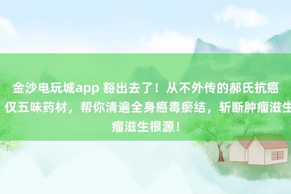 金沙電玩城app 豁出去了！從不外傳的郝氏抗癌秘方！僅五味藥材，幫你清遍全身癌毒瘀結，斬斷腫瘤滋生根源！