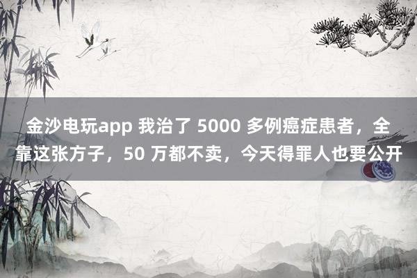 金沙電玩app 我治了 5000 多例癌癥患者，全靠這張方子，50 萬都不賣，今天得罪人也要公開
