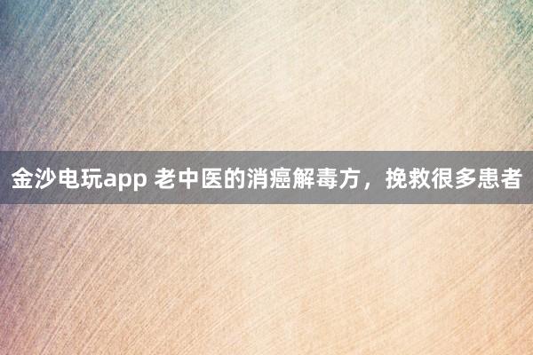 金沙電玩app 老中醫的消癌解毒方,挽救很多患者