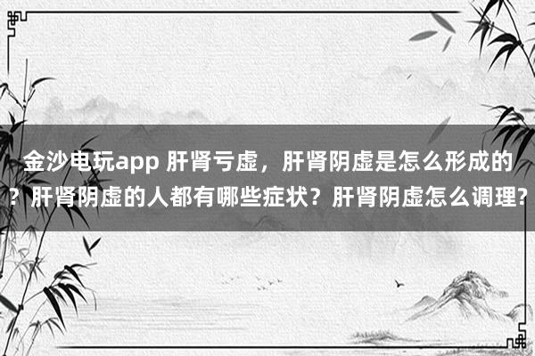金沙電玩app 肝腎虧虛，肝腎陰虛是怎么形成的？肝腎陰虛的人都有哪些癥狀？肝腎陰虛怎么調(diào)理?