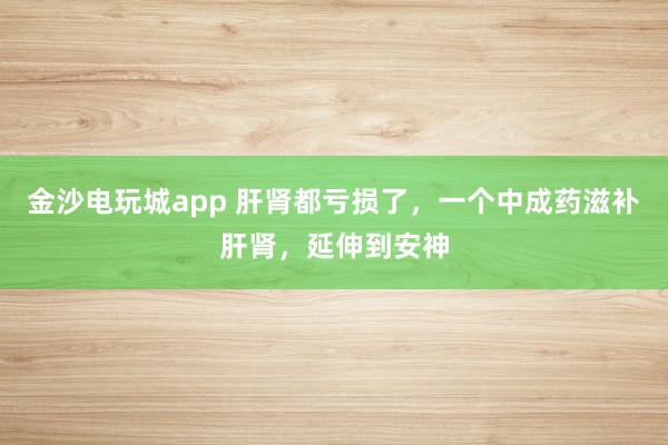 金沙電玩城app 肝腎都虧損了，一個中成藥滋補(bǔ)肝腎，延伸到安神