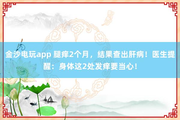 金沙電玩app 腿癢2個(gè)月，結(jié)果查出肝病！醫(yī)生提醒：身體這2處發(fā)癢要當(dāng)心！