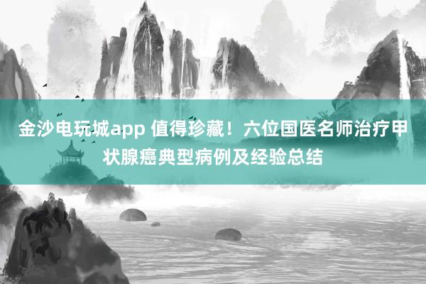 金沙電玩城app 值得珍藏！六位國醫(yī)名師治療甲狀腺癌典型病例及經(jīng)驗(yàn)總結(jié)