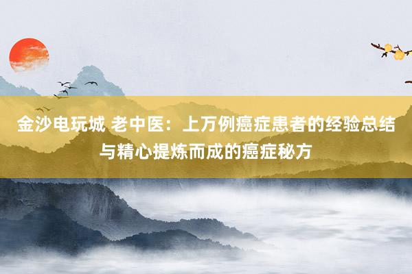 金沙電玩城 老中醫(yī):上萬(wàn)例癌癥患者的經(jīng)驗(yàn)總結(jié)與精心提煉而成的癌癥秘方