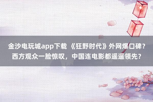 金沙電玩城app下載 《狂野時代》外網(wǎng)爆口碑？西方觀眾一臉驚嘆，中國連電影都遙遙領(lǐng)先？