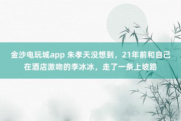 金沙電玩城app 朱孝天沒(méi)想到，21年前和自己在酒店激吻的李冰冰，走了一條上坡路