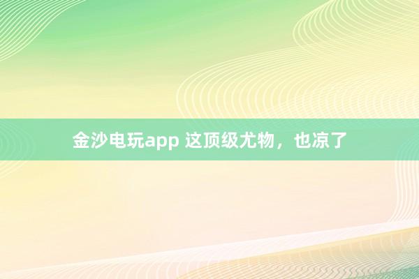 金沙電玩app 這頂級尤物，也涼了
