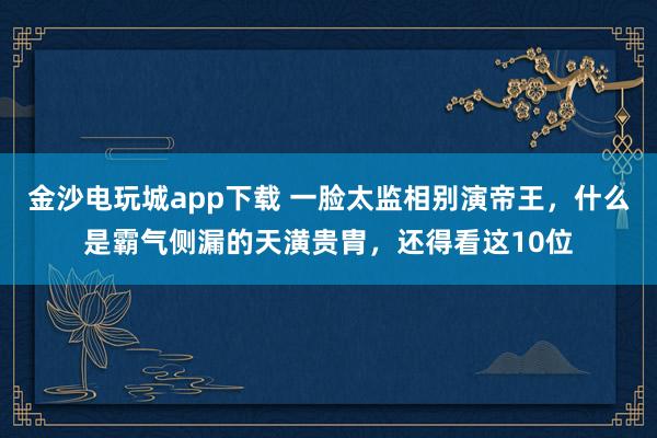 金沙電玩城app下載 一臉太監相別演帝王，什么是霸氣側漏的天潢貴胄，還得看這10位