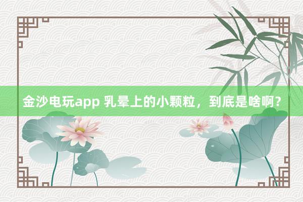 金沙電玩app 乳暈上的小顆粒，到底是啥?。?></p><p><img><img id=