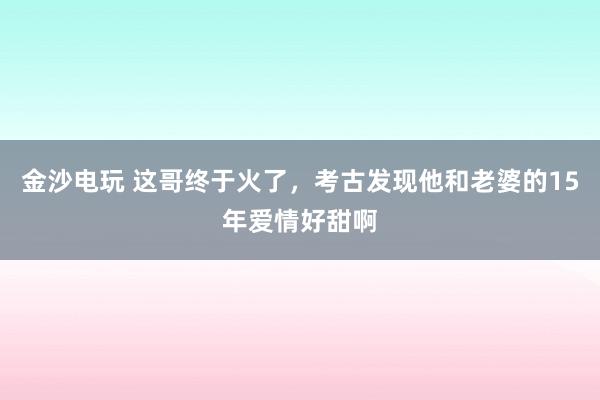 金沙電玩 這哥終于火了,考古發現他和老婆的15年愛情好甜啊