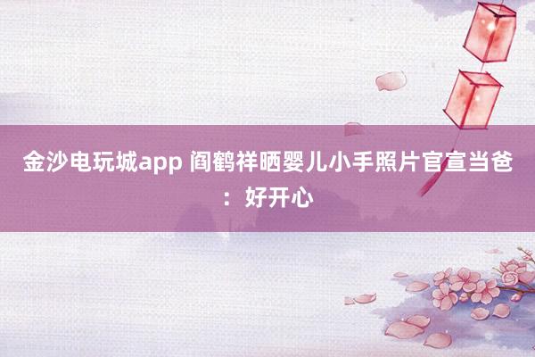 金沙電玩城app 閻鶴祥曬嬰兒小手照片官宣當(dāng)爸：好開心