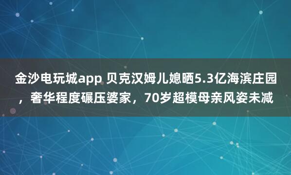 金沙電玩城app 貝克漢姆兒媳曬5.3億海濱莊園，奢華程度碾壓婆家，70歲超模母親風姿未減