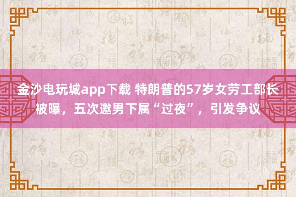 金沙電玩城app下載 特朗普的57歲女勞工部長被曝，五次邀男下屬“過夜”，引發爭議