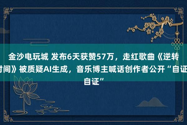 金沙電玩城 發(fā)布6天獲贊57萬，走紅歌曲《逆轉(zhuǎn)時間》被質(zhì)疑AI生成，音樂博主喊話創(chuàng)作者公開“自證”