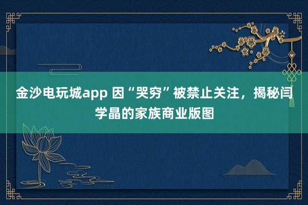 金沙電玩城app 因“哭窮”被禁止關注,揭秘閆學晶的家族商業版圖