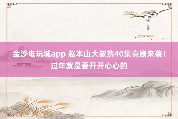 金沙電玩城app 趙本山大叔攜40集喜劇來襲！過年就是要開開心心的