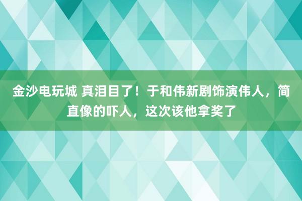 金沙電玩城 真淚目了！于和偉新劇飾演偉人，簡直像的嚇人，這次該他拿獎(jiǎng)了