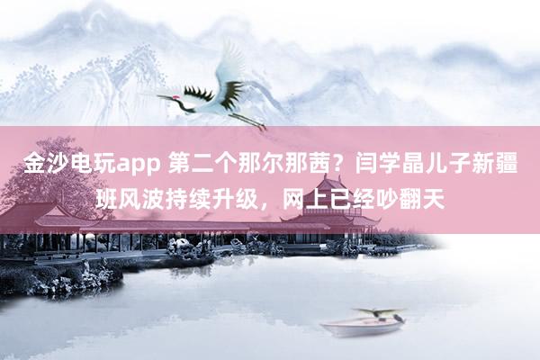 金沙電玩app 第二個那爾那茜？閆學晶兒子新疆班風波持續升級，網上已經吵翻天