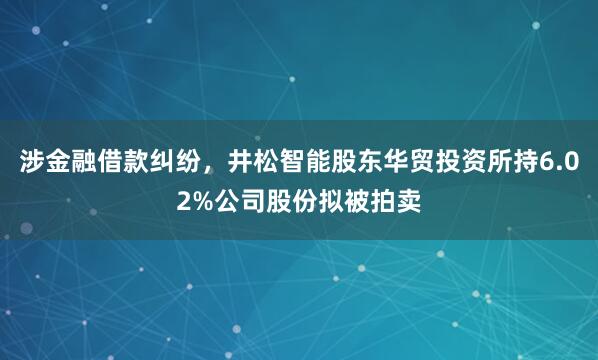 涉金融借款糾紛，井松智能股東華貿投資所持6.02%公司股份擬被拍賣