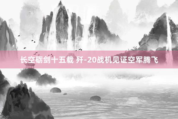 長空礪劍十五載 殲-20戰(zhàn)機見證空軍騰飛