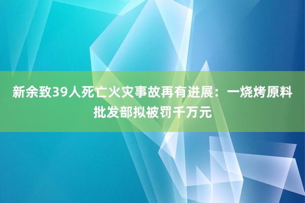新余致39人死亡火災事故再有進展：一燒烤原料批發部擬被罰千萬元