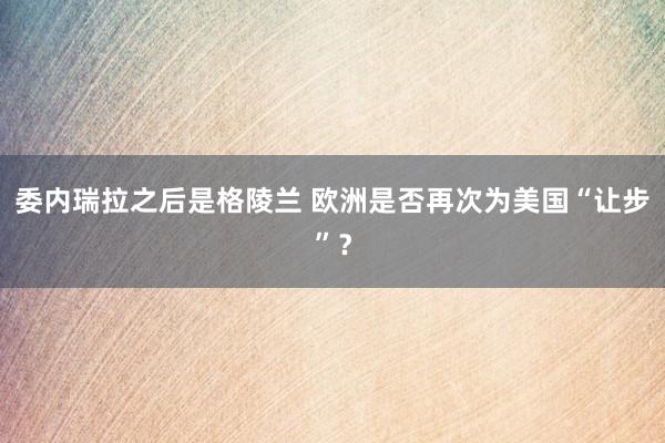委內瑞拉之后是格陵蘭 歐洲是否再次為美國“讓步”？