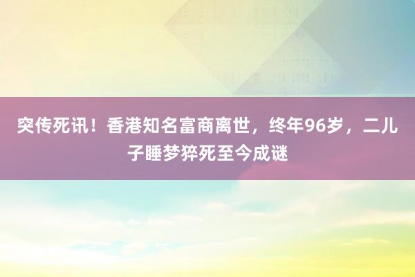 突傳死訊！香港知名富商離世，終年96歲，二兒子睡夢猝死至今成謎