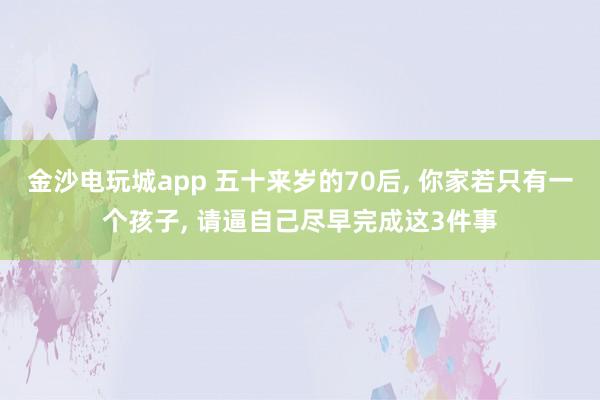 金沙電玩城app 五十來(lái)歲的70后, 你家若只有一個(gè)孩子, 請(qǐng)逼自己盡早完成這3件事