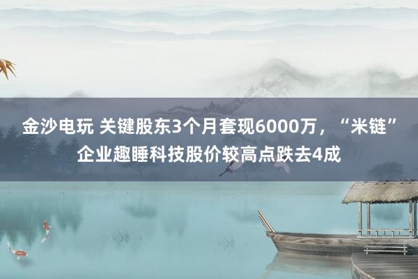 金沙電玩 關(guān)鍵股東3個(gè)月套現(xiàn)6000萬，“米鏈”企業(yè)趣睡科技股價(jià)較高點(diǎn)跌去4成
