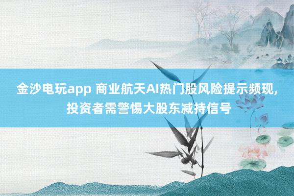 金沙電玩app 商業航天AI熱門股風險提示頻現, 投資者需警惕大股東減持信號