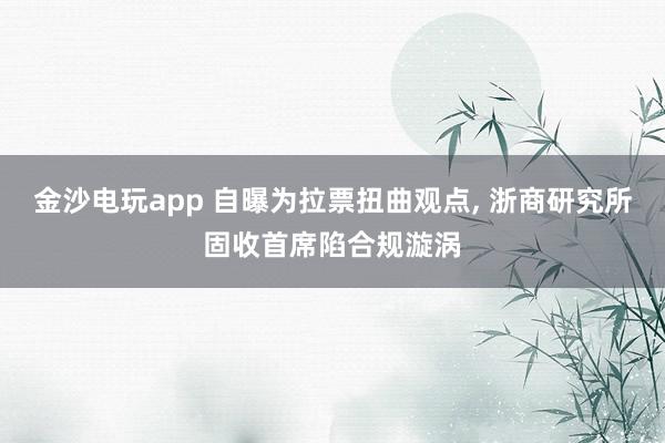 金沙電玩app 自曝為拉票扭曲觀點, 浙商研究所固收首席陷合規(guī)漩渦