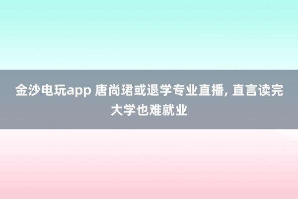 金沙電玩app 唐尚珺或退學(xué)專業(yè)直播, 直言讀完大學(xué)也難就業(yè)