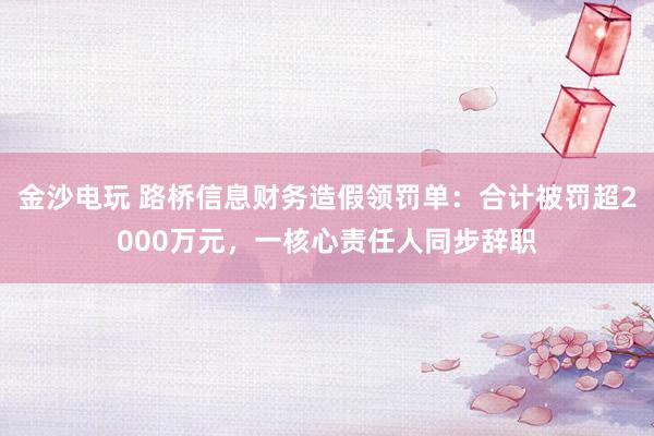 金沙電玩 路橋信息財務造假領罰單:合計被罰超2000萬元,一核心責任人同步辭職