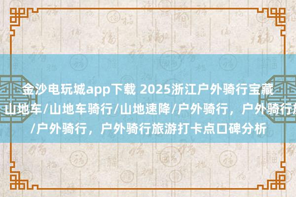 金沙電玩城app下載 2025浙江戶外騎行寶藏地，口碑爆棚速來！山地車/山地車騎行/山地速降/戶外騎行，戶外騎行旅游打卡點口碑分析