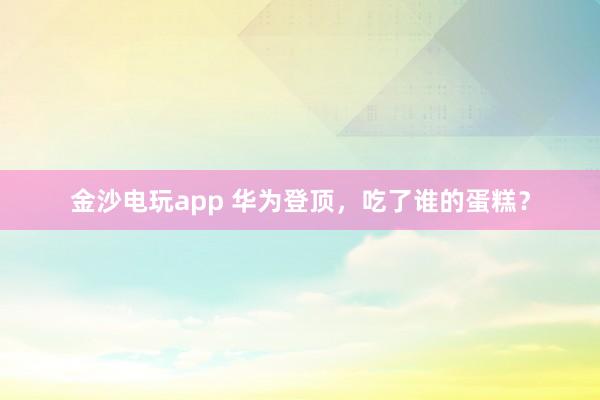 金沙電玩app 華為登頂,吃了誰的蛋糕?