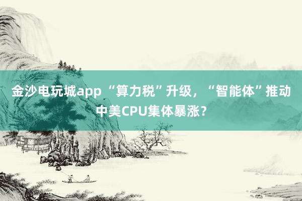 金沙電玩城app “算力稅”升級(jí)，“智能體”推動(dòng)中美CPU集體暴漲？