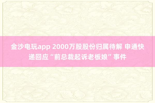 金沙電玩app 2000萬股股份歸屬待解 申通快遞回應“前總裁起訴老板娘”事件