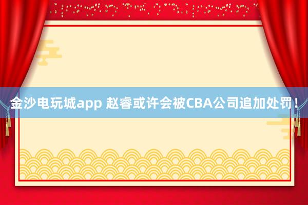 金沙電玩城app 趙睿或許會被CBA公司追加處罰！