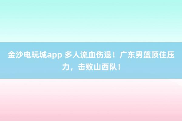 金沙電玩城app 多人流血傷退!廣東男籃頂住壓力,擊敗山西隊(duì)!
