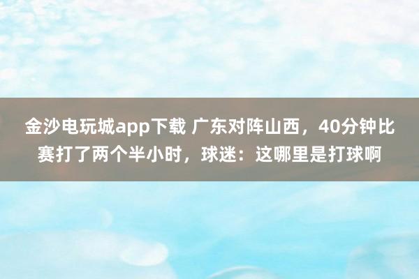 金沙電玩城app下載 廣東對陣山西,40分鐘比賽打了兩個半小時,球迷:這哪里是打球啊
