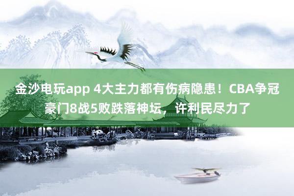 金沙電玩app 4大主力都有傷病隱患!CBA爭冠豪門8戰5敗跌落神壇,許利民盡力了