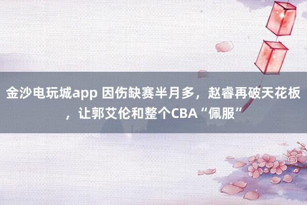 金沙電玩城app 因傷缺賽半月多，趙睿再破天花板，讓郭艾倫和整個CBA“佩服”