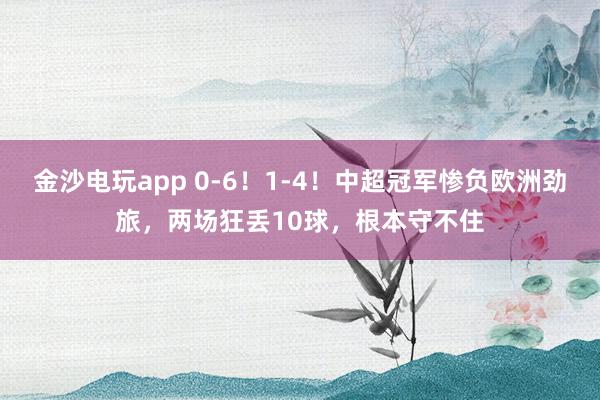 金沙電玩app 0-6！1-4！中超冠軍慘負歐洲勁旅，兩場狂丟10球，根本守不住