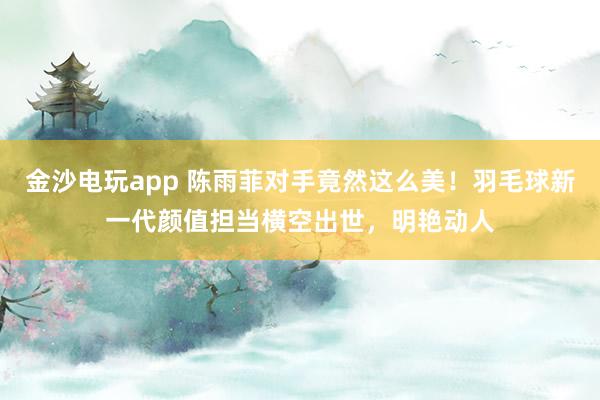 金沙電玩app 陳雨菲對手竟然這么美！羽毛球新一代顏值擔(dān)當(dāng)橫空出世，明艷動人