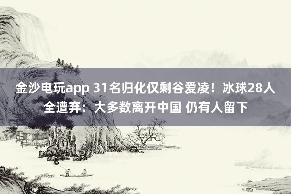 金沙電玩app 31名歸化僅剩谷愛凌！冰球28人全遭棄：大多數(shù)離開中國 仍有人留下