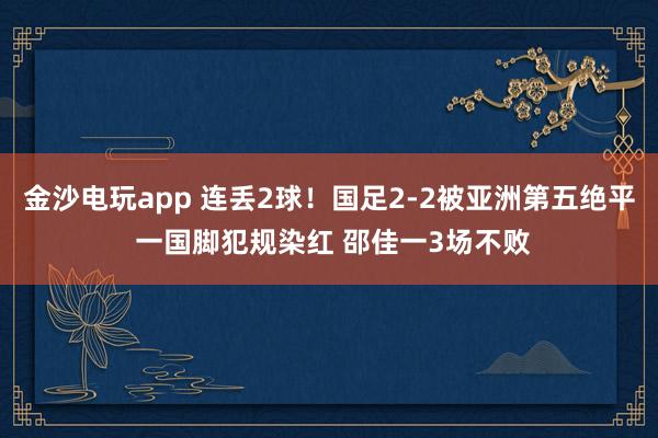 金沙電玩app 連丟2球!國足2-2被亞洲第五絕平 一國腳犯規染紅 邵佳一3場不敗
