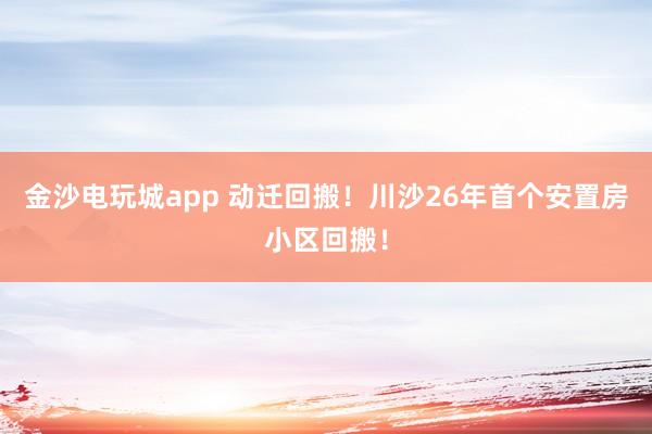 金沙電玩城app 動遷回搬！川沙26年首個安置房小區回搬！